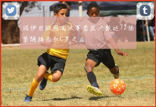 诺伊尔欧冠淘汰赛首发次数达72场紧随梅西和C罗之后