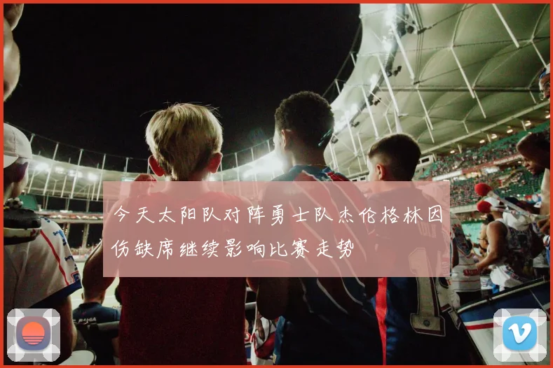 今天太阳队对阵勇士队杰伦格林因伤缺席继续影响比赛走势