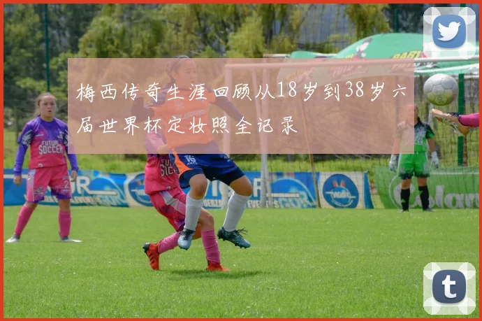 梅西传奇生涯回顾从18岁到38岁六届世界杯定妆照全记录