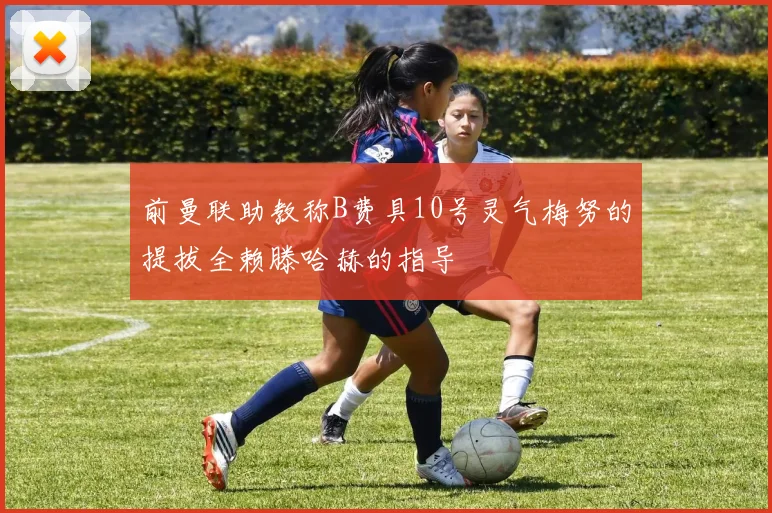 前曼联助教称B费具10号灵气梅努的提拔全赖滕哈赫的指导
