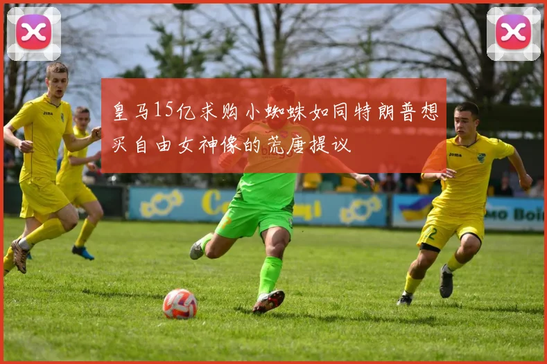 皇马15亿求购小蜘蛛如同特朗普想买自由女神像的荒唐提议