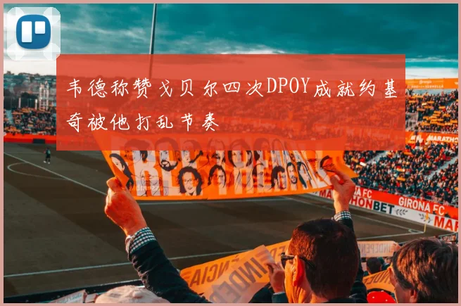 韦德称赞戈贝尔四次DPOY成就约基奇被他打乱节奏