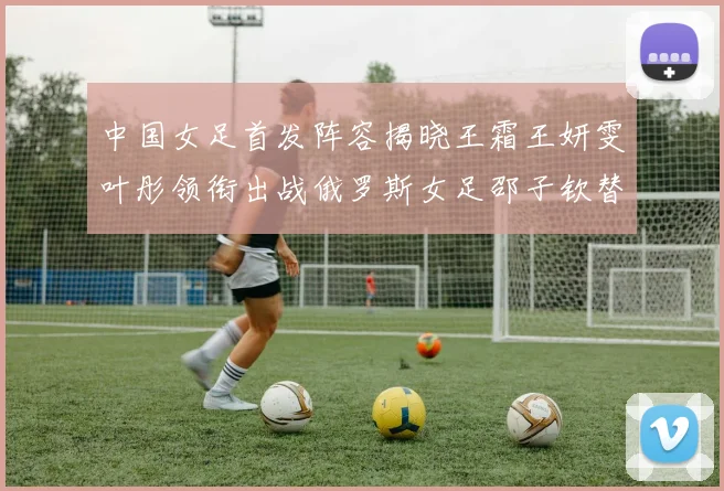中国女足首发阵容揭晓王霜王妍雯叶彤领衔出战俄罗斯女足邵子钦替补待命