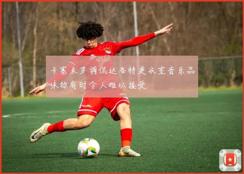 卡塞米罗调侃达洛特更衣室音乐品味称有时令人难以接受
