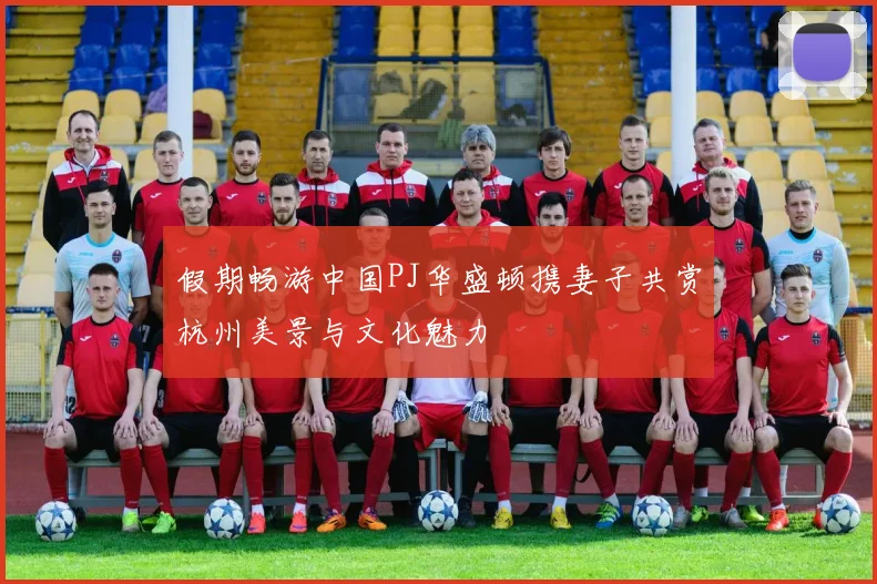 假期畅游中国PJ华盛顿携妻子共赏杭州美景与文化魅力