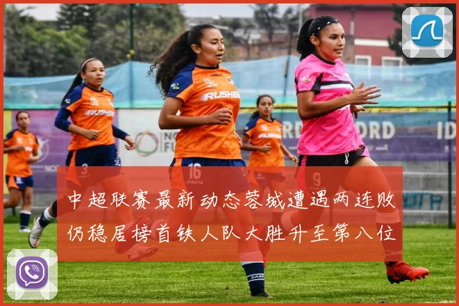 中超联赛最新动态蓉城遭遇两连败仍稳居榜首铁人队大胜升至第八位