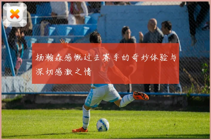 杨瀚森感慨过去赛季的奇妙体验与深切感激之情