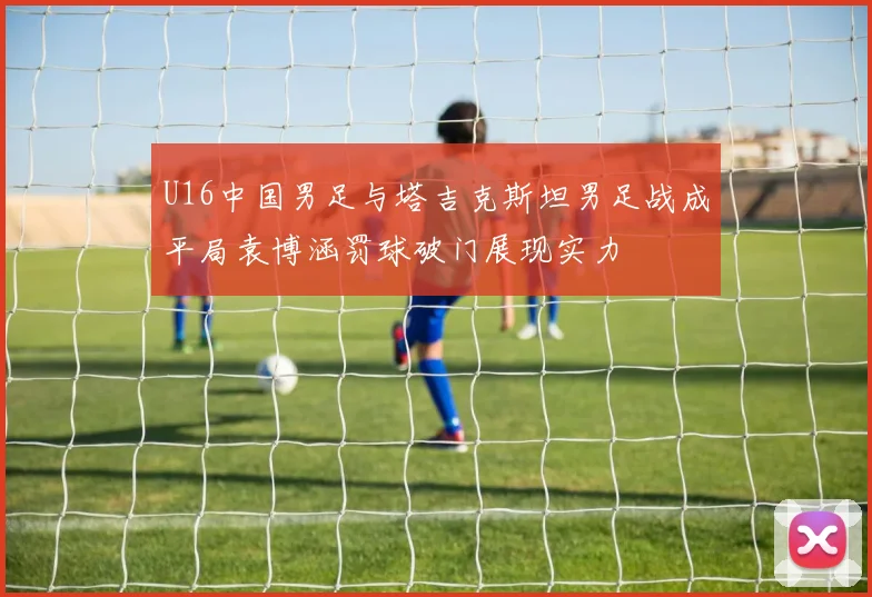 U16中国男足与塔吉克斯坦男足战成平局袁博涵罚球破门展现实力