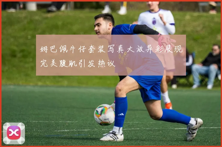 姆巴佩牛仔套装写真大放异彩展现完美腹肌引发热议