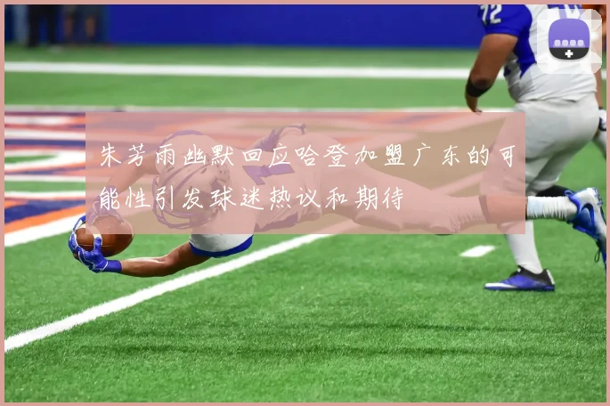 朱芳雨幽默回应哈登加盟广东的可能性引发球迷热议和期待