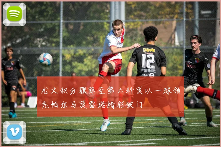 尤文积分骤降至第六科莫以一球领先帕尔马莫雷诺精彩破门