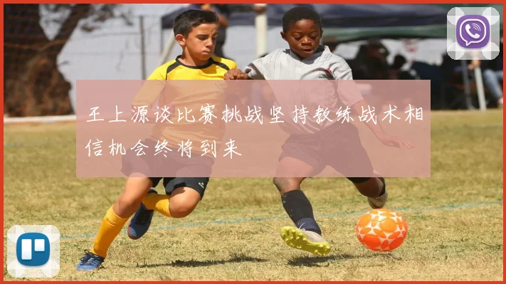王上源谈比赛挑战坚持教练战术相信机会终将到来