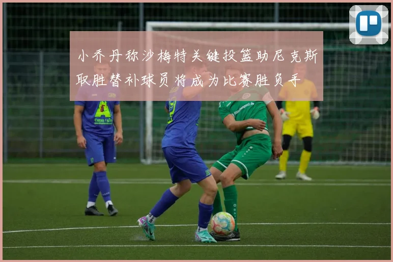 小乔丹称沙梅特关键投篮助尼克斯取胜替补球员将成为比赛胜负手